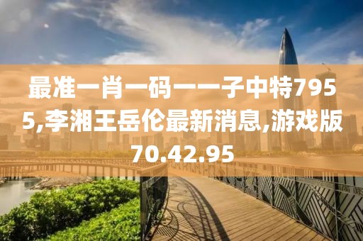 最准一肖一码一一子中特7955,李湘王岳伦最新消息,游戏版70.42.95