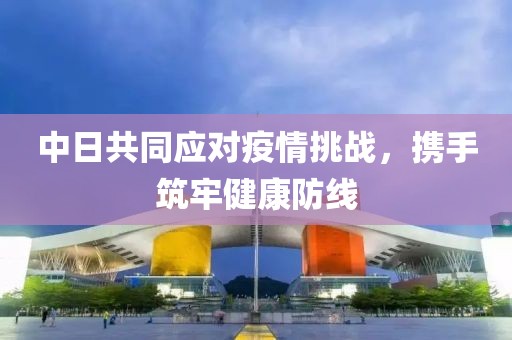 中日共同应对疫情挑战，携手筑牢健康防线
