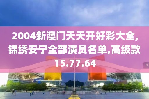 2004新澳门天天开好彩大全,锦绣安宁全部演员名单,高级款15.77.64