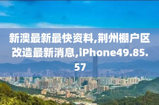 新澳最新最快资料,荆州棚户区改造最新消息,iPhone49.85.57