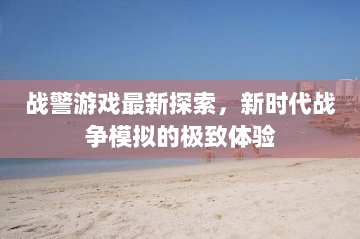 战警游戏最新探索，新时代战争模拟的极致体验