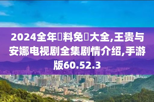 2024全年資料免費大全,王贵与安娜电视剧全集剧情介绍,手游版60.52.3