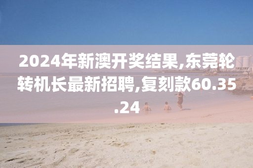 2024年新澳开奖结果,东莞轮转机长最新招聘,复刻款60.35.24