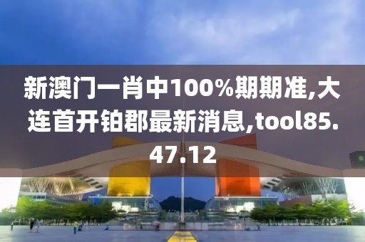 新澳门一肖中100%期期准,大连首开铂郡最新消息,tool85.47.12