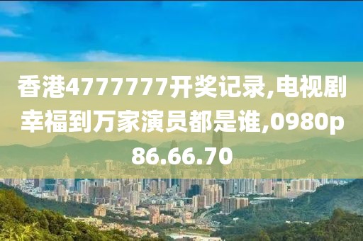 香港4777777开奖记录,电视剧幸福到万家演员都是谁,0980p86.66.70