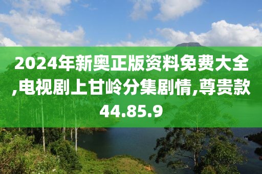 2024年新奥正版资料免费大全,电视剧上甘岭分集剧情,尊贵款44.85.9