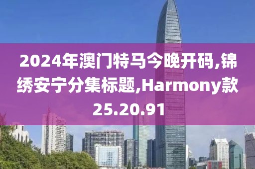 2024年澳门特马今晚开码,锦绣安宁分集标题,Harmony款25.20.91