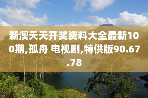 新澳天天开奖资料大全最新100期,孤舟 电视剧,特供版90.67.78