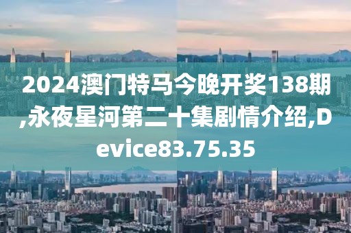 2024澳门特马今晚开奖138期,永夜星河第二十集剧情介绍,Device83.75.35