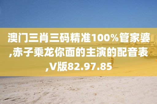 澳门三肖三码精准100%管家婆,赤子乘龙你面的主演的配音表,V版82.97.85