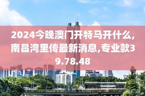 2024今晚澳门开特马开什么,南昌湾里传最新消息,专业款39.78.48