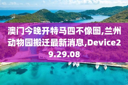 澳门今晚开特马四不像图,兰州动物园搬迁最新消息,Device29.29.08