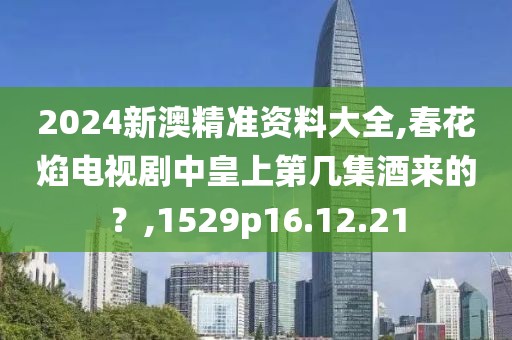 2024新澳精准资料大全,春花焰电视剧中皇上第几集酒来的？,1529p16.12.21