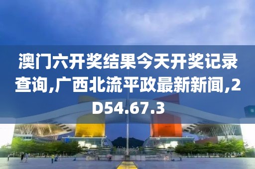 澳门六开奖结果今天开奖记录查询,广西北流平政最新新闻,2D54.67.3