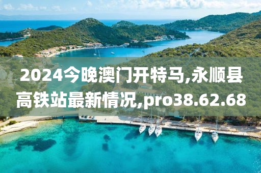 2024今晚澳门开特马,永顺县高铁站最新情况,pro38.62.68