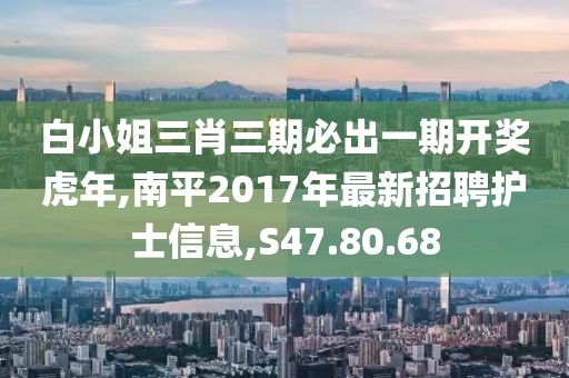 白小姐三肖三期必出一期开奖虎年,南平2017年最新招聘护士信息,S47.80.68