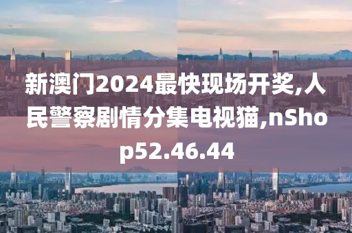 新澳门2024最快现场开奖,人民警察剧情分集电视猫,nShop52.46.44