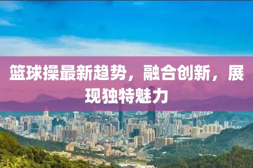 篮球操最新趋势，融合创新，展现独特魅力