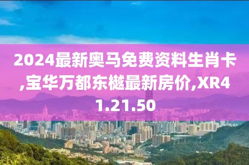 2024最新奥马免费资料生肖卡,宝华万都东樾最新房价,XR41.21.50