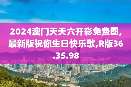 2024澳门天天六开彩免费图,最新版祝你生日快乐歌,R版36.35.98