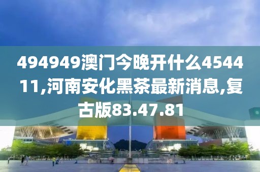 494949澳门今晚开什么454411,河南安化黑茶最新消息,复古版83.47.81