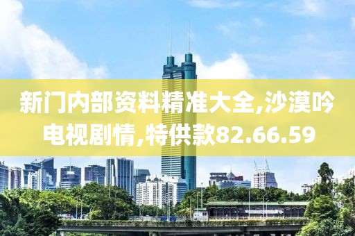 新门内部资料精准大全,沙漠吟电视剧情,特供款82.66.59