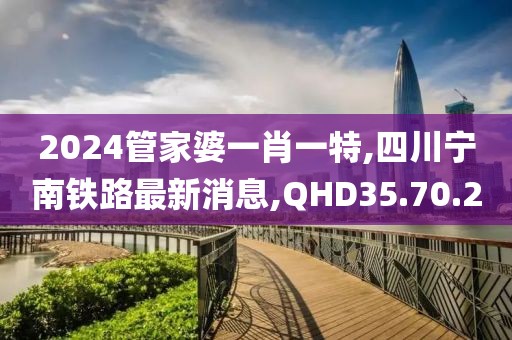 2024管家婆一肖一特,四川宁南铁路最新消息,QHD35.70.20