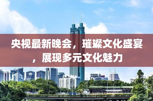 央视最新晚会，璀璨文化盛宴，展现多元文化魅力