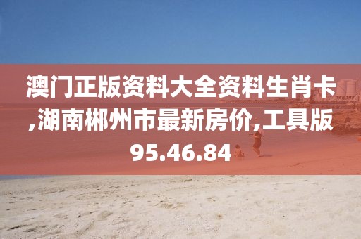 澳门正版资料大全资料生肖卡,湖南郴州市最新房价,工具版95.46.84