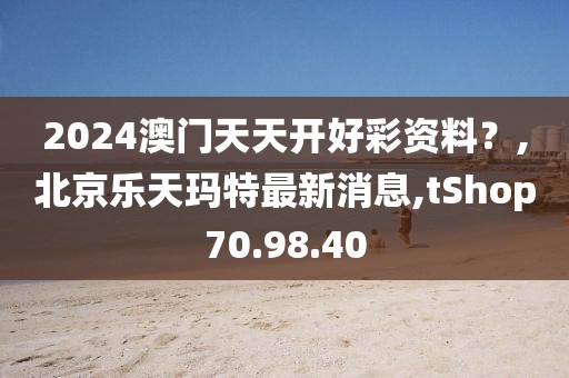2024澳门天天开好彩资料？,北京乐天玛特最新消息,tShop70.98.40