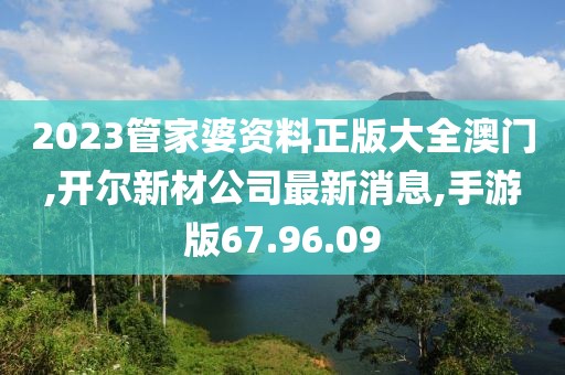 2023管家婆资料正版大全澳门,开尔新材公司最新消息,手游版67.96.09
