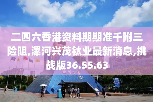 二四六香港资料期期准千附三险阻,漯河兴茂钛业最新消息,挑战版36.55.63
