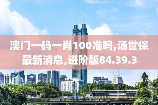 澳门一码一肖100准吗,汤世保最新消息,进阶版84.39.3