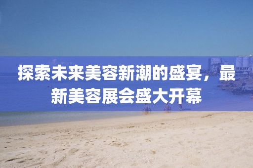 探索未来美容新潮的盛宴，最新美容展会盛大开幕