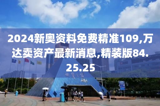 2024新奥资料免费精准109,万达卖资产最新消息,精装版84.25.25