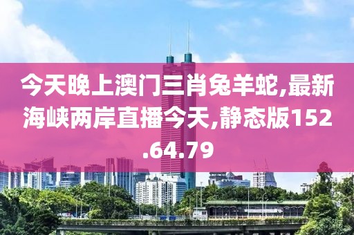 今天晚上澳门三肖兔羊蛇,最新海峡两岸直播今天,静态版152.64.79