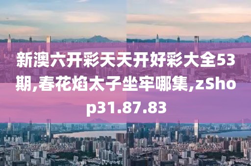 新澳六开彩天天开好彩大全53期,春花焰太子坐牢哪集,zShop31.87.83