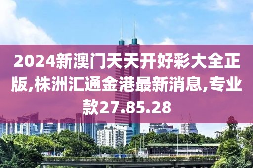 2024新澳门天天开好彩大全正版,株洲汇通金港最新消息,专业款27.85.28