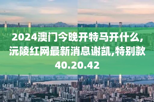 2024澳门今晚开特马开什么,沅陵红网最新消息谢凯,特别款40.20.42