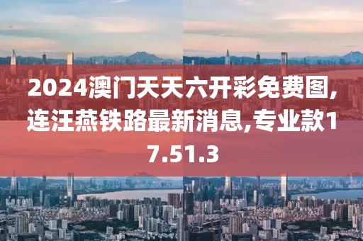 2024澳门天天六开彩免费图,连汪燕铁路最新消息,专业款17.51.3