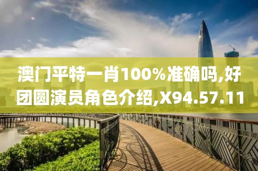 澳门平特一肖100%准确吗,好团圆演员角色介绍,X94.57.11