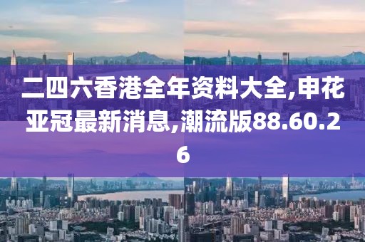 二四六香港全年资料大全,申花亚冠最新消息,潮流版88.60.26