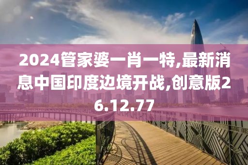 2024管家婆一肖一特,最新消息中国印度边境开战,创意版26.12.77