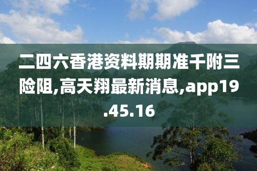 二四六香港资料期期准千附三险阻,高天翔最新消息,app19.45.16