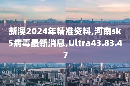 新澳2024年精准资料,河南sk5病毒最新消息,Ultra43.83.47