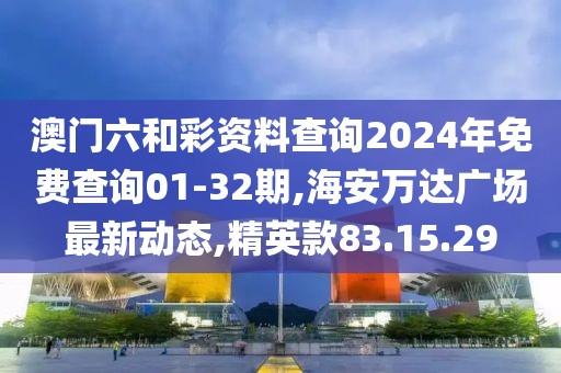 澳门六和彩资料查询2024年免费查询01-32期,海安万达广场最新动态,精英款83.15.29
