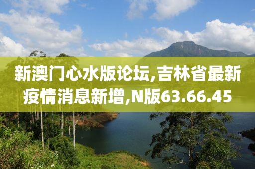 新澳门心水版论坛,吉林省最新疫情消息新增,N版63.66.45