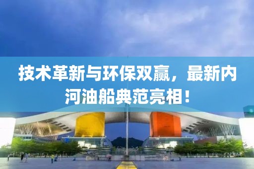 技术革新与环保双赢，最新内河油船典范亮相！