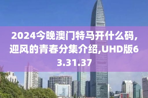 2024今晚澳门特马开什么码,迎风的青春分集介绍,UHD版63.31.37