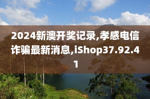 2024新澳开奖记录,孝感电信诈骗最新消息,iShop37.92.41